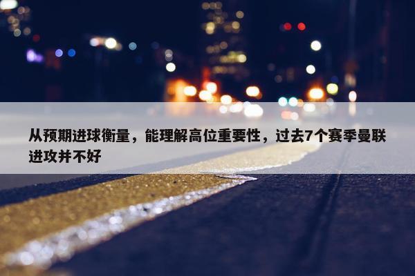 从预期进球衡量，能理解高位重要性，过去7个赛季曼联进攻并不好