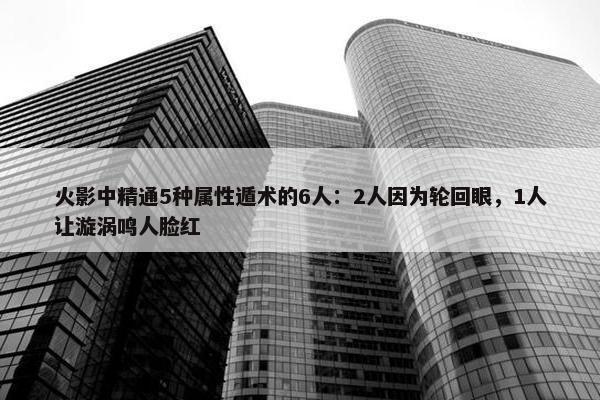 火影中精通5种属性遁术的6人：2人因为轮回眼，1人让漩涡鸣人脸红