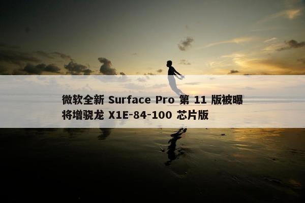 微软全新 Surface Pro 第 11 版被曝将增骁龙 X1E-84-100 芯片版