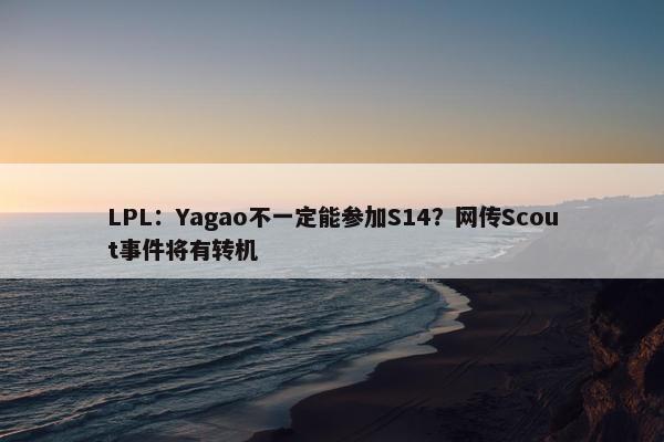 LPL：Yagao不一定能参加S14？网传Scout事件将有转机