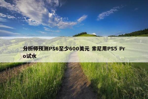 分析师预测PS6至少600美元 索尼用PS5 Pro试水