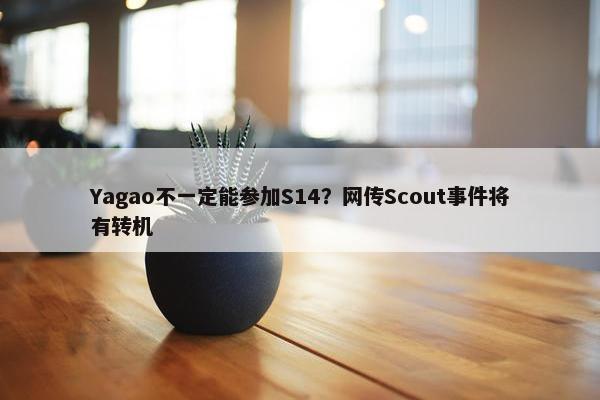 Yagao不一定能参加S14？网传Scout事件将有转机