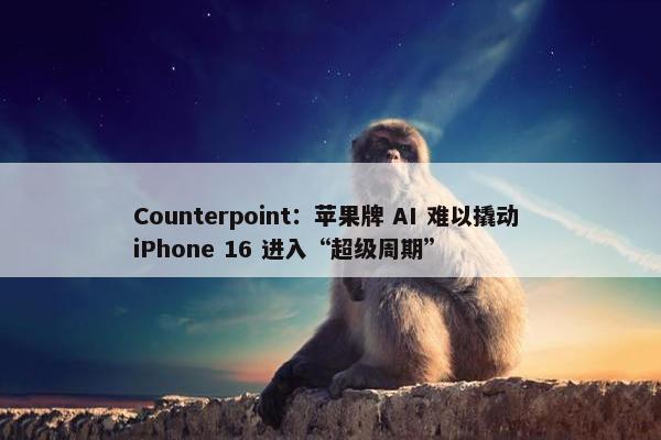 Counterpoint：苹果牌 AI 难以撬动 iPhone 16 进入“超级周期”