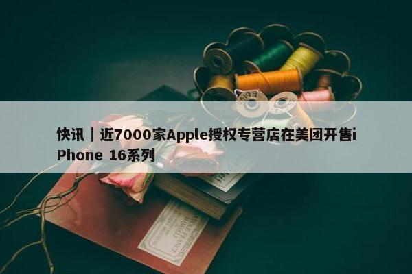 快讯｜近7000家Apple授权专营店在美团开售iPhone 16系列