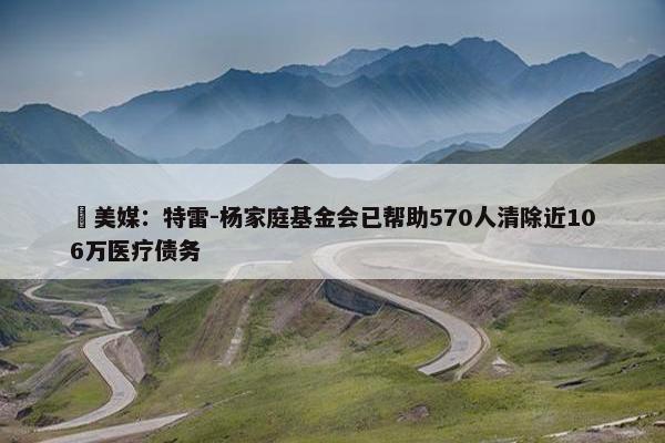 ❤美媒：特雷-杨家庭基金会已帮助570人清除近106万医疗债务