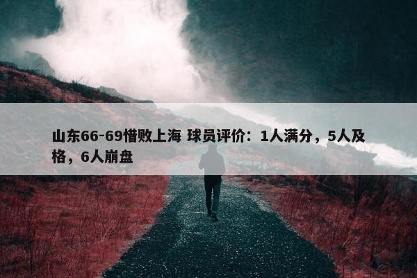 山东66-69惜败上海 球员评价：1人满分，5人及格，6人崩盘