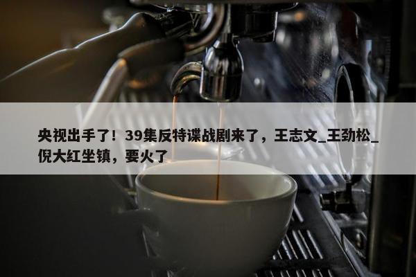 央视出手了！39集反特谍战剧来了，王志文_王劲松_倪大红坐镇，要火了