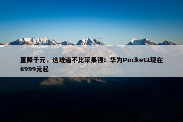 直降千元，这难道不比苹果强！华为Pocket2现在6999元起