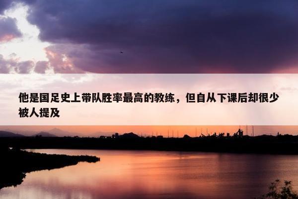 他是国足史上带队胜率最高的教练，但自从下课后却很少被人提及