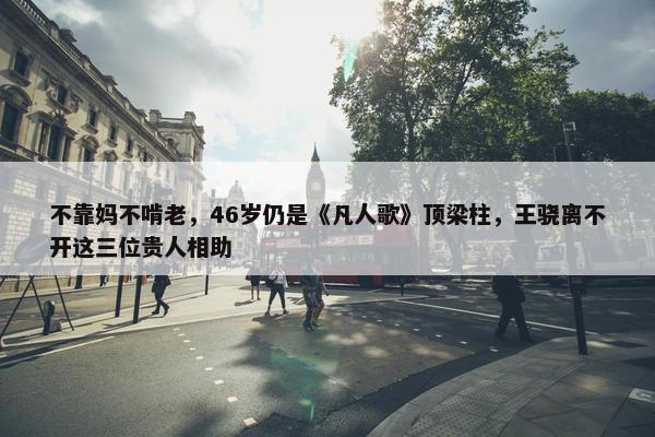 不靠妈不啃老，46岁仍是《凡人歌》顶梁柱，王骁离不开这三位贵人相助