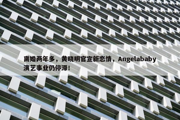 离婚两年多，黄晓明官宣新恋情，Angelababy演艺事业仍停滞！