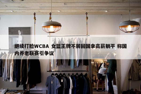 继续打脸WCBA 女篮王牌不屑回国拿高薪躺平 称国内养老联赛引争议