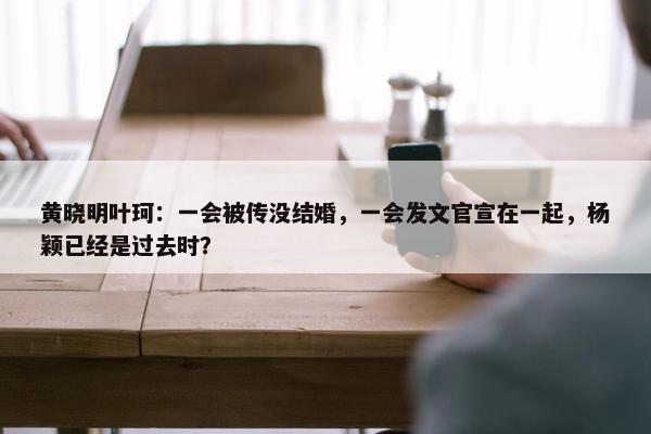 黄晓明叶珂：一会被传没结婚，一会发文官宣在一起，杨颖已经是过去时？