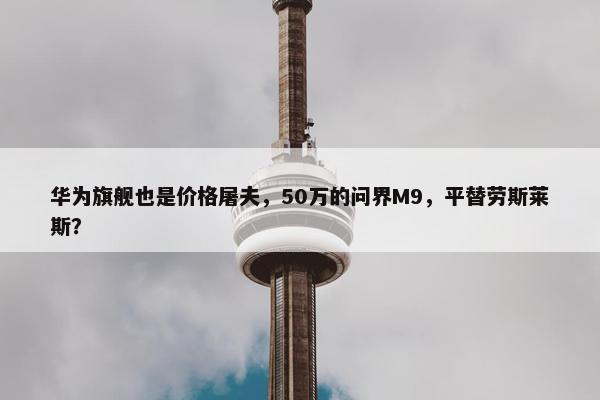 华为旗舰也是价格屠夫，50万的问界M9，平替劳斯莱斯？