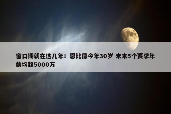 窗口期就在这几年！恩比德今年30岁 未来5个赛季年薪均超5000万