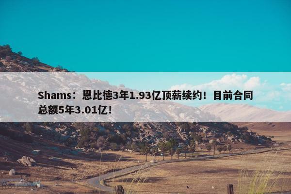 Shams：恩比德3年1.93亿顶薪续约！目前合同总额5年3.01亿！