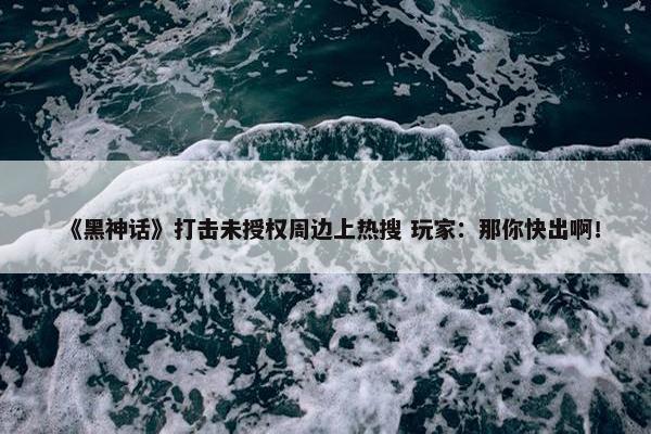 《黑神话》打击未授权周边上热搜 玩家：那你快出啊！