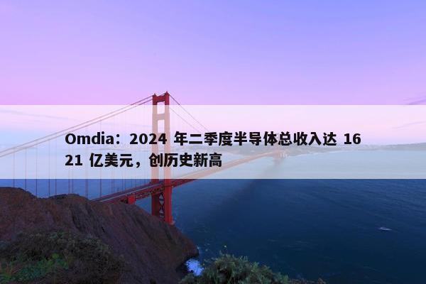 Omdia：2024 年二季度半导体总收入达 1621 亿美元，创历史新高