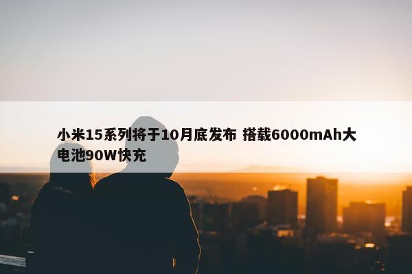 小米15系列将于10月底发布 搭载6000mAh大电池90W快充