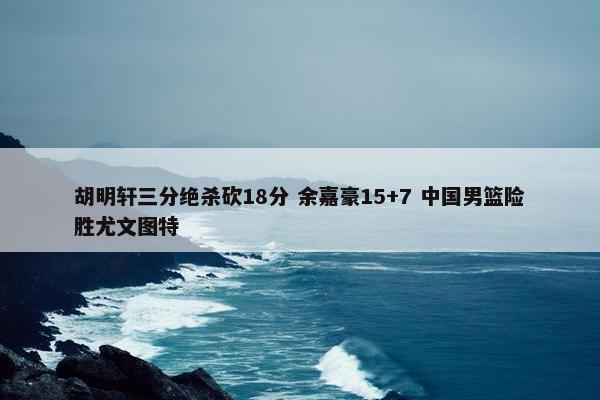 胡明轩三分绝杀砍18分 余嘉豪15+7 中国男篮险胜尤文图特