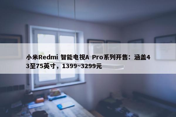 小米Redmi 智能电视A Pro系列开售：涵盖43至75英寸，1399~3299元