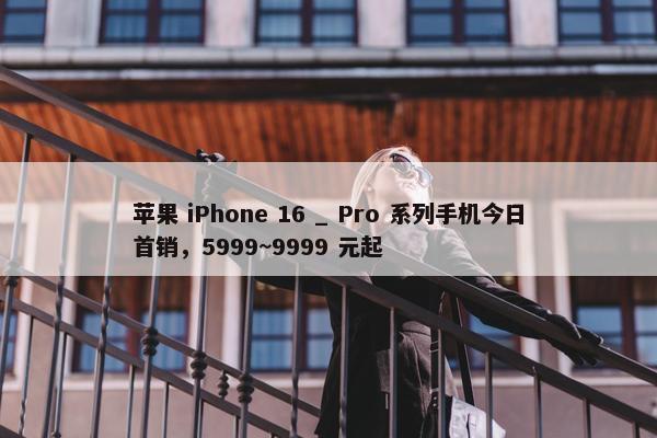 苹果 iPhone 16 _ Pro 系列手机今日首销，5999~9999 元起