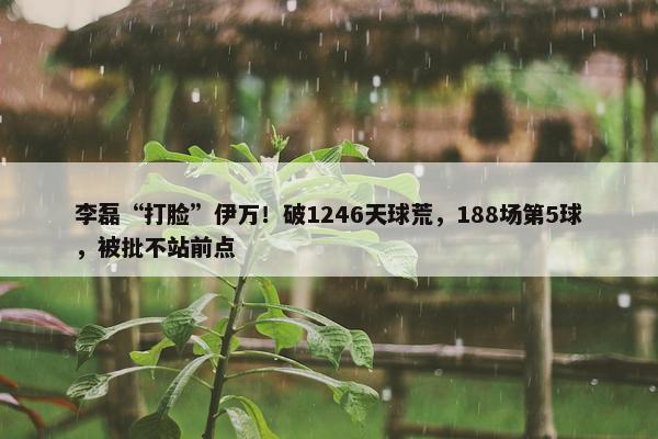 李磊“打脸”伊万！破1246天球荒，188场第5球，被批不站前点