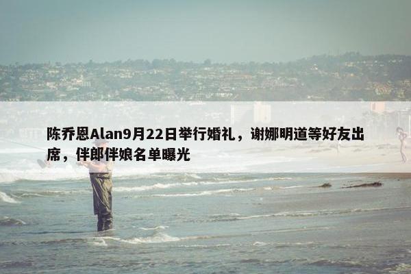 陈乔恩Alan9月22日举行婚礼，谢娜明道等好友出席，伴郎伴娘名单曝光