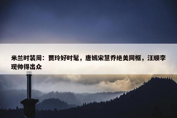 米兰时装周：贾玲好时髦，唐嫣宋慧乔绝美同框，汪顺李现帅得出众