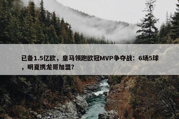 已备1.5亿欧，皇马领跑欧冠MVP争夺战：6场5球，明夏携龙哥加盟？