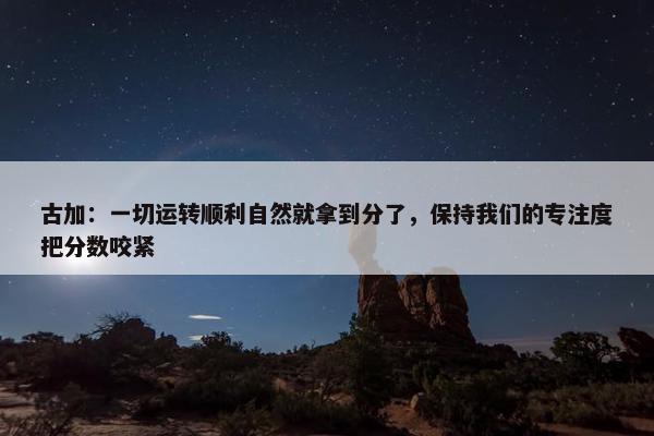 古加：一切运转顺利自然就拿到分了，保持我们的专注度把分数咬紧