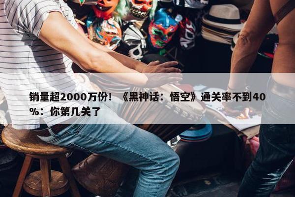 销量超2000万份！《黑神话：悟空》通关率不到40%：你第几关了