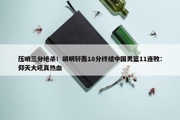 压哨三分绝杀！胡明轩轰18分终结中国男篮11连败：仰天大吼真热血