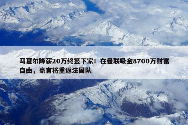 马夏尔降薪20万终签下家！在曼联吸金8700万财富自由，豪言将重返法国队