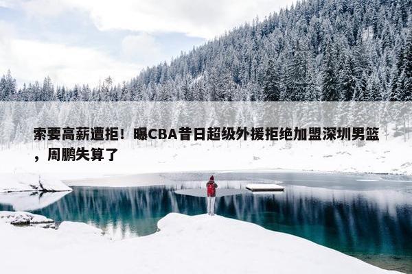 索要高薪遭拒！曝CBA昔日超级外援拒绝加盟深圳男篮，周鹏失算了