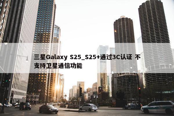 三星Galaxy S25_S25+通过3C认证 不支持卫星通信功能