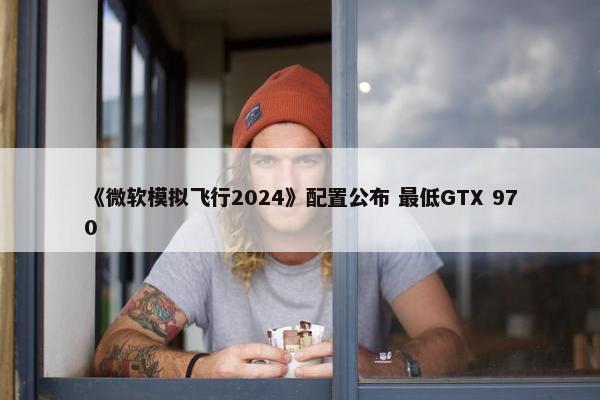 《微软模拟飞行2024》配置公布 最低GTX 970