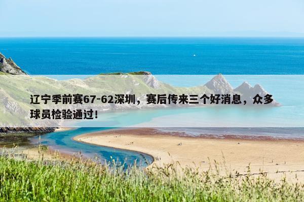 辽宁季前赛67-62深圳，赛后传来三个好消息，众多球员检验通过！