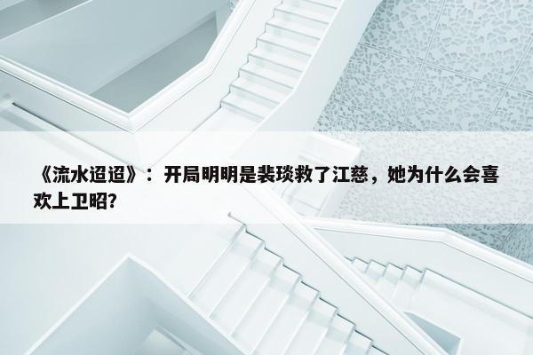 《流水迢迢》：开局明明是裴琰救了江慈，她为什么会喜欢上卫昭？