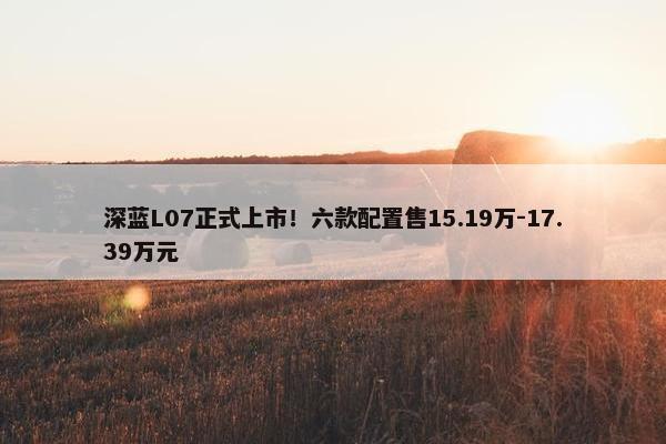 深蓝L07正式上市！六款配置售15.19万-17.39万元