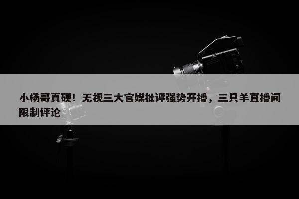 小杨哥真硬！无视三大官媒批评强势开播，三只羊直播间限制评论