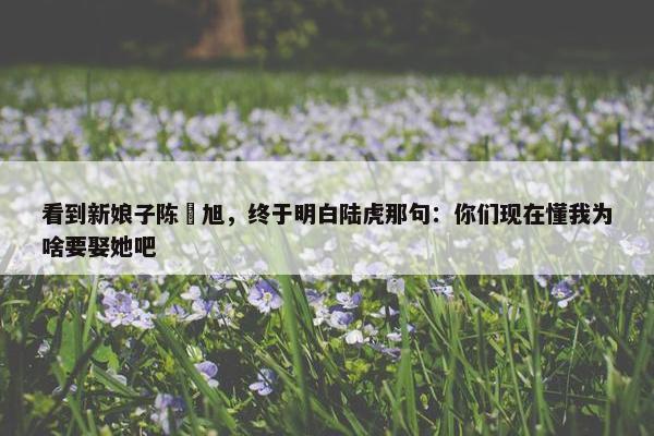 看到新娘子陈曌旭，终于明白陆虎那句：你们现在懂我为啥要娶她吧