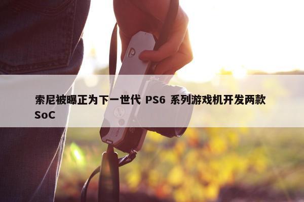 索尼被曝正为下一世代 PS6 系列游戏机开发两款 SoC