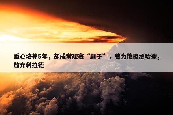 悉心培养5年，却成常规赛“刷子”，曾为他拒绝哈登，放弃利拉德