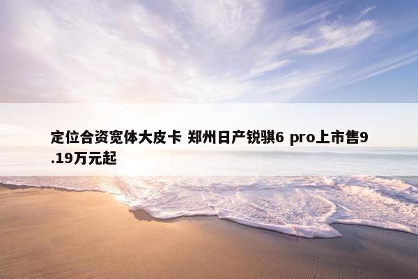 定位合资宽体大皮卡 郑州日产锐骐6 pro上市售9.19万元起