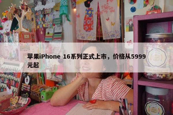 苹果iPhone 16系列正式上市，价格从5999元起