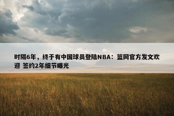 时隔6年，终于有中国球员登陆NBA：篮网官方发文欢迎 签约2年细节曝光