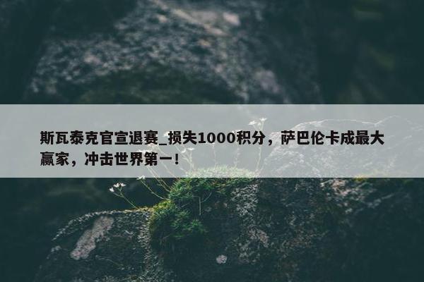 斯瓦泰克官宣退赛_损失1000积分，萨巴伦卡成最大赢家，冲击世界第一！