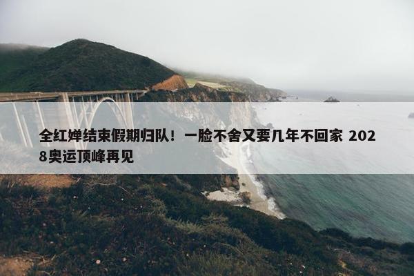 全红婵结束假期归队！一脸不舍又要几年不回家 2028奥运顶峰再见