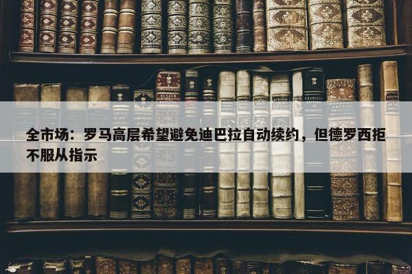 全市场：罗马高层希望避免迪巴拉自动续约，但德罗西拒不服从指示